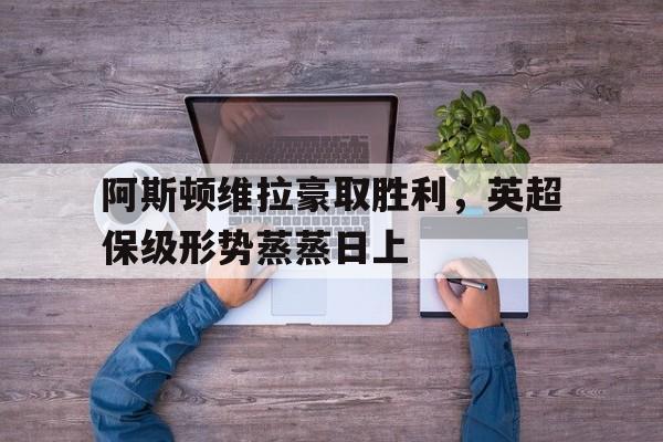 关于阿斯顿维拉豪取胜利，英超保级形势蒸蒸日上的信息