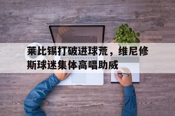 莱比锡打破进球荒，维尼修斯球迷集体高唱助威