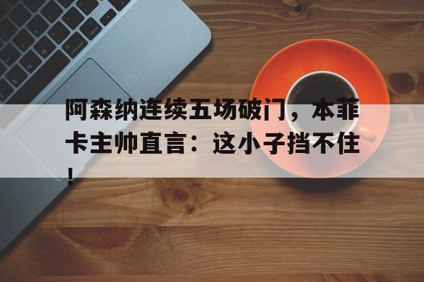 阿森纳连续五场破门，本菲卡主帅直言：这小子挡不住！